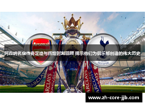 阿森纳名宿传奇足迹与辉煌时刻回顾 揭示他们为俱乐部创造的伟大历史