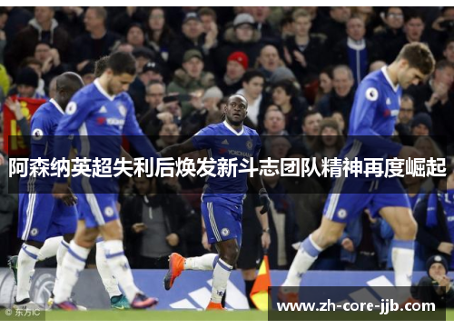 阿森纳英超失利后焕发新斗志团队精神再度崛起