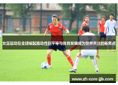 女足运动在全球崛起推动性别平等与体育发展成为世界关注的新焦点