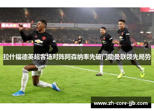拉什福德英超客场对阵阿森纳率先破门助曼联领先局势