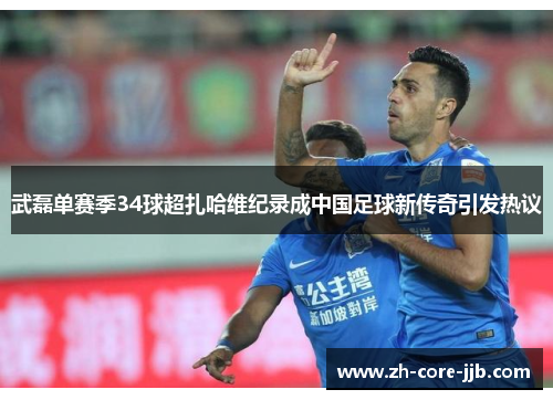 武磊单赛季34球超扎哈维纪录成中国足球新传奇引发热议
