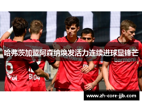 哈弗茨加盟阿森纳焕发活力连续进球显锋芒 哈弗茨加盟阿森纳焕发活力连续进球显锋芒